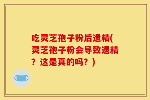吃灵芝孢子粉后遗精(灵芝孢子粉会导致遗精？这是真的吗？)