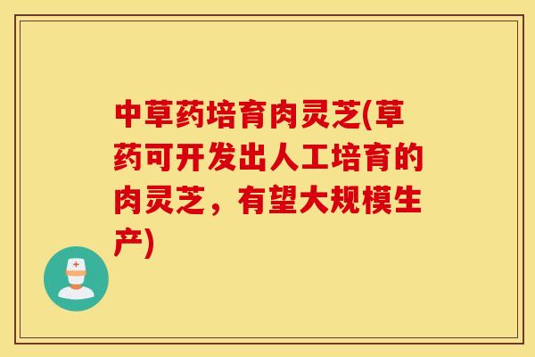 中草药培育肉灵芝(草药可开发出人工培育的肉灵芝，有望大规模生产)