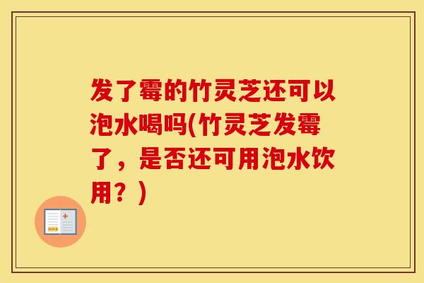 发了霉的竹灵芝还可以泡水喝吗(竹灵芝发霉了，是否还可用泡水饮用？)