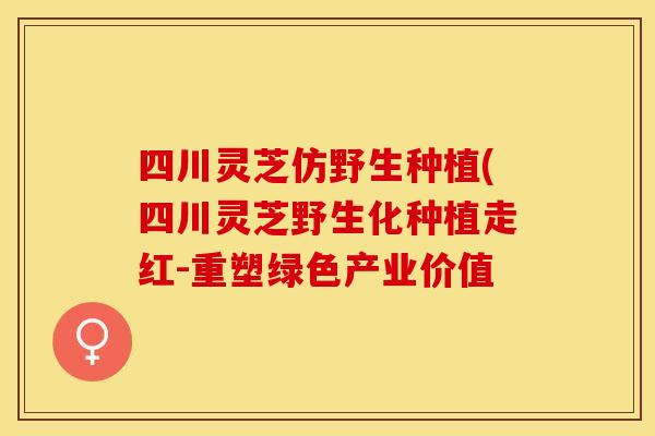 四川灵芝仿野生种植(四川灵芝野生化种植走红-重塑绿色产业价值