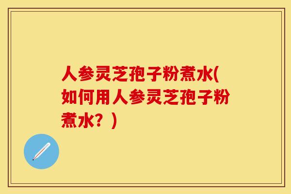 人参灵芝孢子粉煮水(如何用人参灵芝孢子粉煮水？)