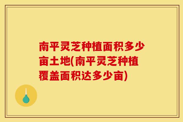 南平灵芝种植面积多少亩土地(南平灵芝种植覆盖面积达多少亩)