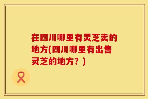 在四川哪里有灵芝卖的地方(四川哪里有出售灵芝的地方？)