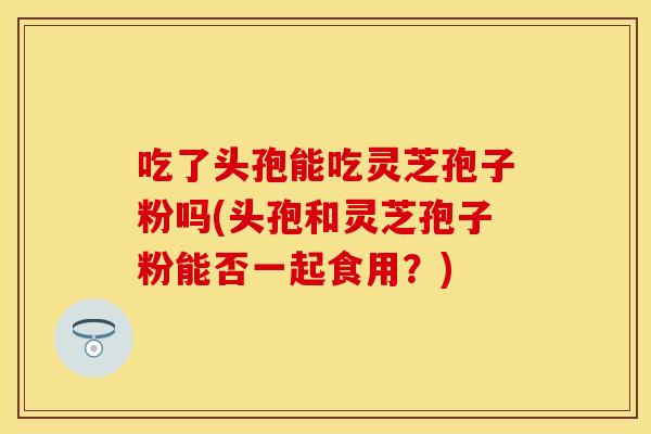 吃了头孢能吃灵芝孢子粉吗(头孢和灵芝孢子粉能否一起食用?) 吃了头孢能吃灵芝孢子粉吗(头孢和灵芝孢子粉能否一起食用?)