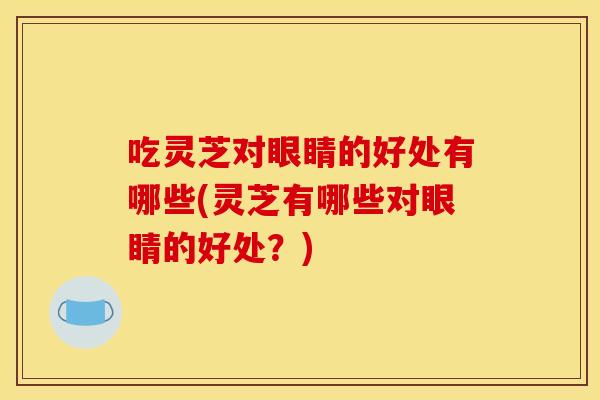 吃灵芝对眼睛的好处有哪些(灵芝有哪些对眼睛的好处？)