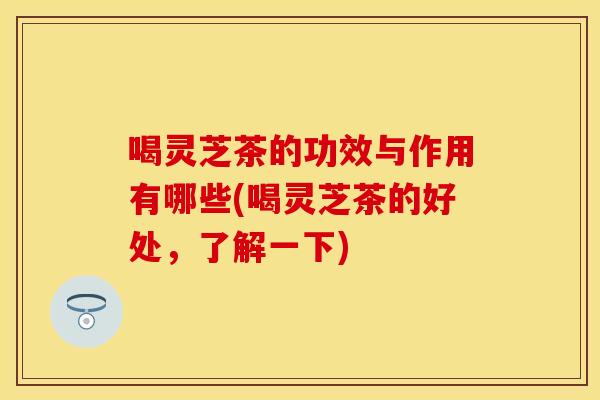 喝灵芝茶的功效与作用有哪些(喝灵芝茶的好处，了解一下)