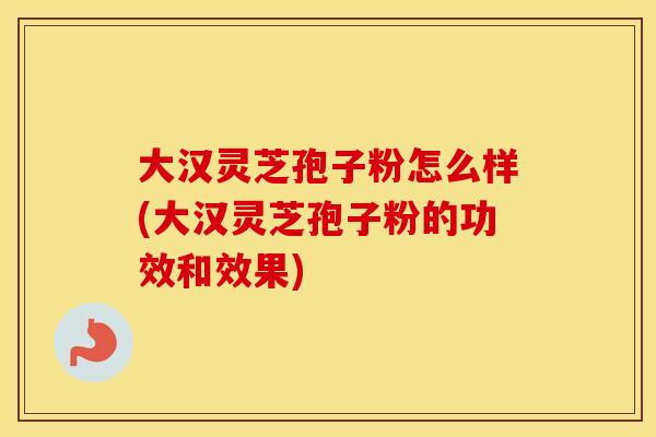 大汉灵芝孢子粉怎么样(大汉灵芝孢子粉的功效和效果)