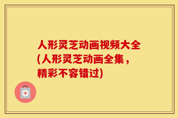 人形灵芝动画视频大全(人形灵芝动画全集，精彩不容错过)
