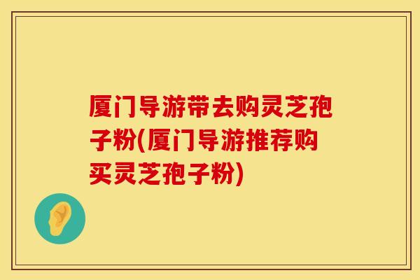 厦门导游带去购灵芝孢子粉(厦门导游推荐购买灵芝孢子粉)