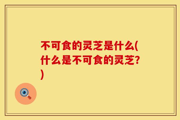 不可食的灵芝是什么(什么是不可食的灵芝？)