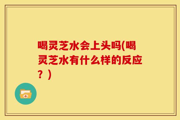 喝灵芝水会上头吗(喝灵芝水有什么样的反应？)