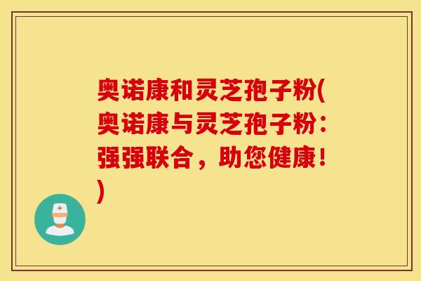 奥诺康和灵芝孢子粉(奥诺康与灵芝孢子粉：强强联合，助您健康！)