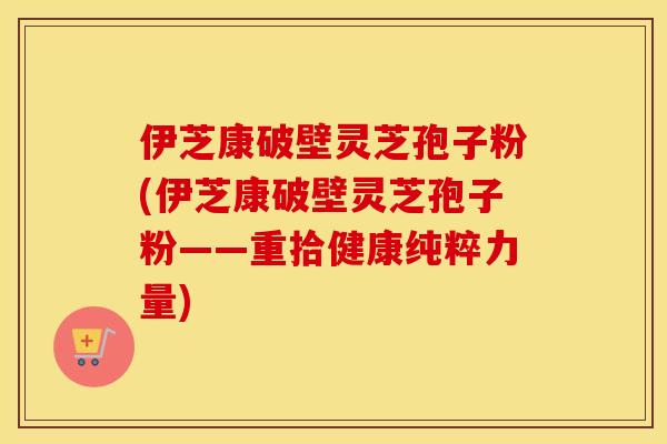 伊芝康破壁灵芝孢子粉(伊芝康破壁灵芝孢子粉——重拾健康纯粹力量)