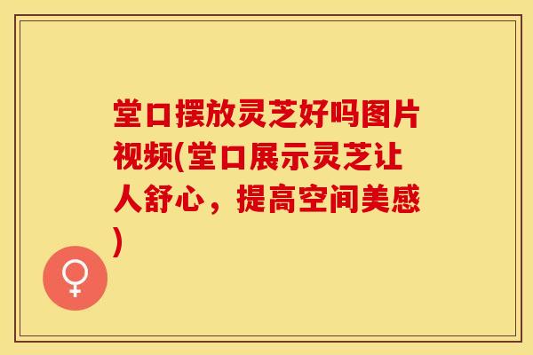 堂口摆放灵芝好吗图片视频(堂口展示灵芝让人舒心，提高空间美感)