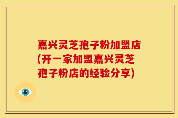 嘉兴灵芝孢子粉加盟店(开一家加盟嘉兴灵芝孢子粉店的经验分享)