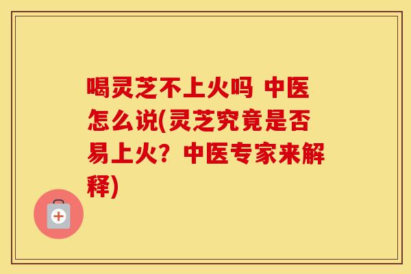 喝灵芝不上火吗 中医怎么说(灵芝究竟是否易上火？中医专家来解释)