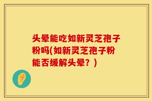 头晕能吃如新灵芝孢子粉吗(如新灵芝孢子粉能否缓解头晕？)