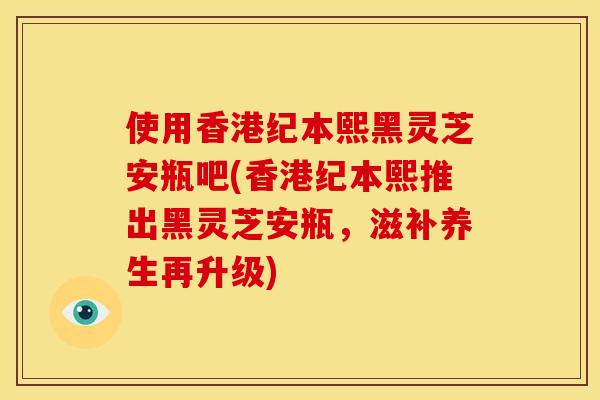 使用香港纪本熙黑灵芝安瓶吧(香港纪本熙推出黑灵芝安瓶，滋补养生再升级)
