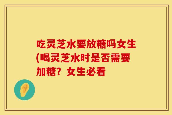 吃灵芝水要放糖吗女生(喝灵芝水时是否需要加糖？女生必看