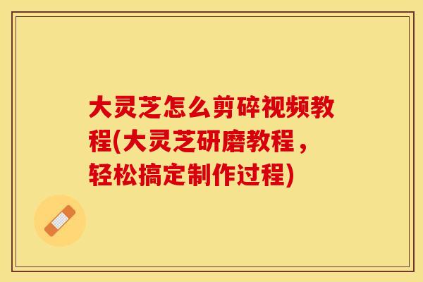 大灵芝怎么剪碎视频教程(大灵芝研磨教程，轻松搞定制作过程)
