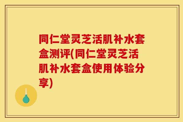 同仁堂灵芝活肌补水套盒测评(同仁堂灵芝活肌补水套盒使用体验分享)