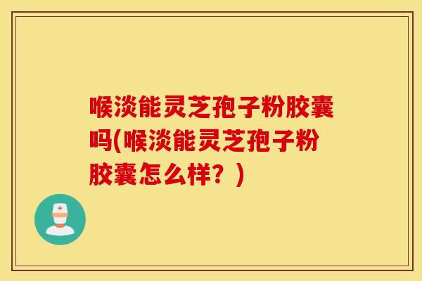 喉淡能灵芝孢子粉胶囊吗(喉淡能灵芝孢子粉胶囊怎么样？)