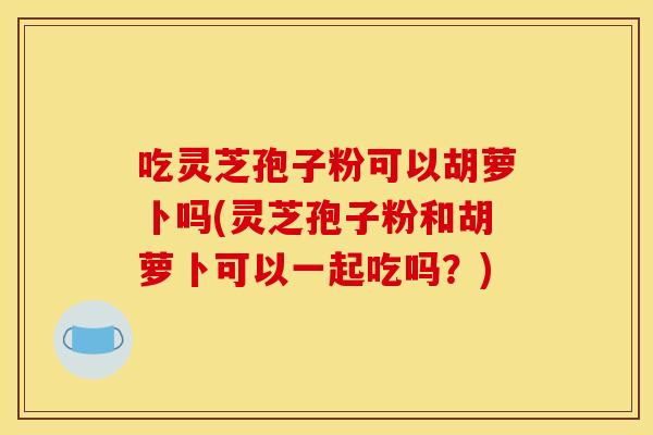 吃灵芝孢子粉可以胡萝卜吗(灵芝孢子粉和胡萝卜可以一起吃吗？)