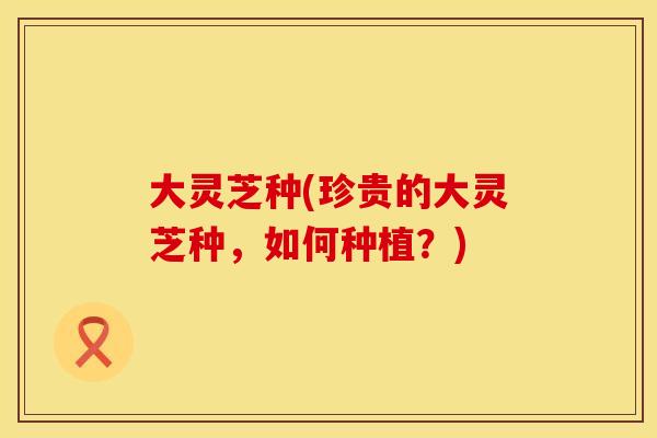 大灵芝种(珍贵的大灵芝种，如何种植？)