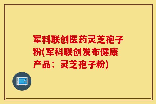 军科联创医药灵芝孢子粉(军科联创发布健康产品：灵芝孢子粉)