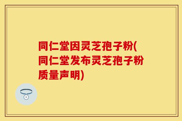 同仁堂因灵芝孢子粉(同仁堂发布灵芝孢子粉质量声明)