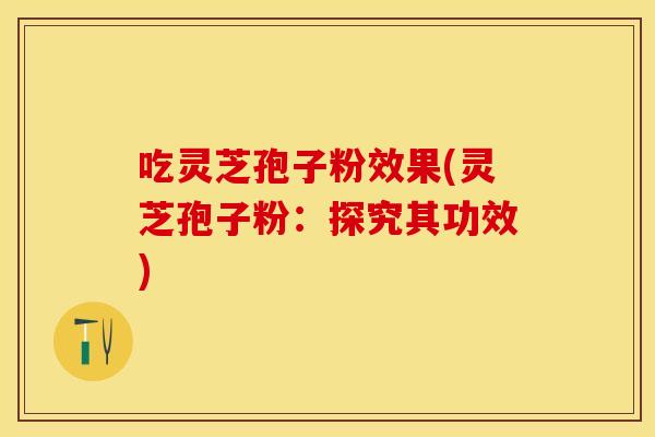 吃灵芝孢子粉效果(灵芝孢子粉：探究其功效)