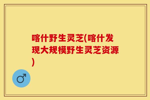 喀什野生灵芝(喀什发现大规模野生灵芝资源)
