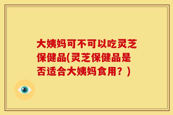 大姨妈可不可以吃灵芝保健品(灵芝保健品是否适合大姨妈食用？)