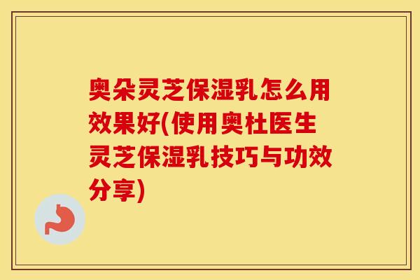 奥朵灵芝保湿乳怎么用效果好(使用奥杜医生灵芝保湿乳技巧与功效分享)
