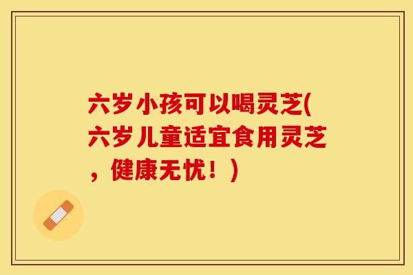 六岁小孩可以喝灵芝(六岁儿童适宜食用灵芝，健康无忧！)