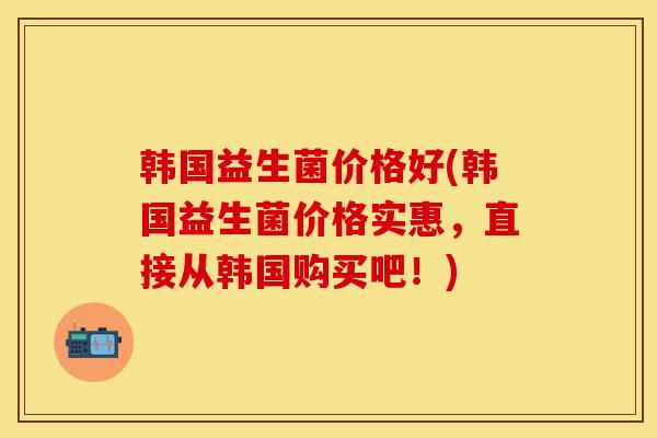 韩国益生菌价格好(韩国益生菌价格实惠，直接从韩国购买吧！)