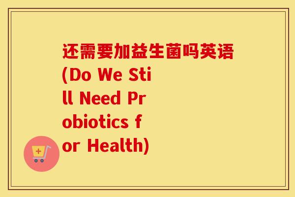 还需要加益生菌吗英语(Do We Still Need Probiotics for Health)