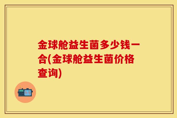 金球舱益生菌多少钱一合(金球舱益生菌价格查询)