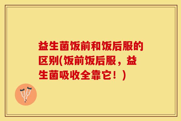 益生菌饭前和饭后服的区别(饭前饭后服，益生菌吸收全靠它！)