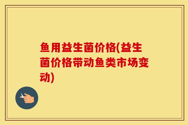 鱼用益生菌价格(益生菌价格带动鱼类市场变动)