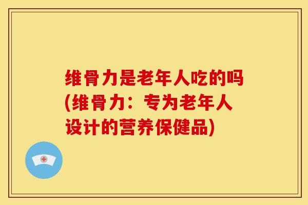 维骨力是老年人吃的吗(维骨力：专为老年人设计的营养保健品)