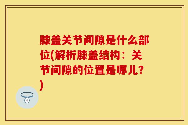 膝盖关节间隙是什么部位(解析膝盖结构：关节间隙的位置是哪儿？)