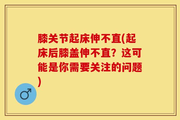 膝关节起床伸不直(起床后膝盖伸不直？这可能是你需要关注的问题)