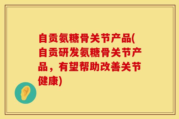 自贡氨糖骨关节产品(自贡研发氨糖骨关节产品，有望帮助改善关节健康)