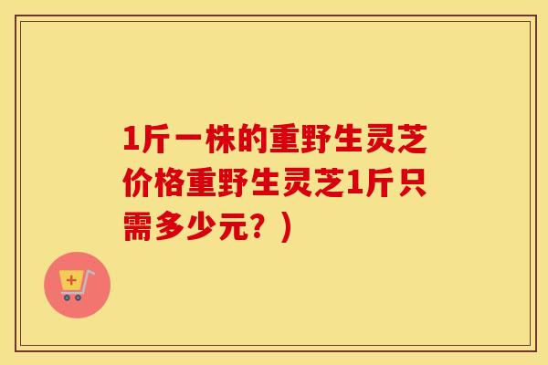 1斤一株的重野生灵芝价格重野生灵芝1斤只需多少元？)