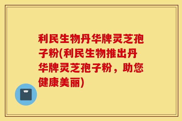 利民生物丹华牌灵芝孢子粉(利民生物推出丹华牌灵芝孢子粉，助您健康美丽)