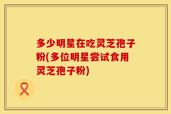 多少明星在吃灵芝孢子粉(多位明星尝试食用灵芝孢子粉) 多少明星在吃灵芝孢子粉(多位明星尝试食用灵芝孢子粉)