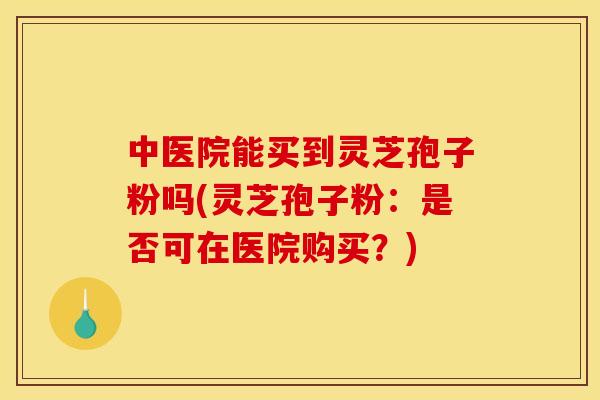 中医院能买到灵芝孢子粉吗(灵芝孢子粉：是否可在医院购买？)