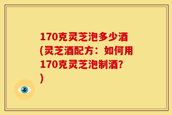 170克灵芝泡多少酒(灵芝酒配方：如何用170克灵芝泡制酒？)