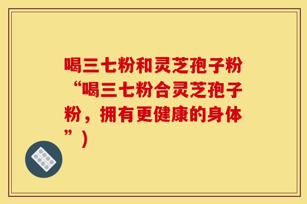 喝三七粉和灵芝孢子粉“喝三七粉合灵芝孢子粉，拥有更健康的身体”)